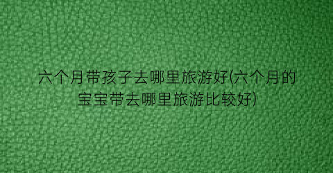 六个月带孩子去哪里旅游好(六个月的宝宝带去哪里旅游比较好)