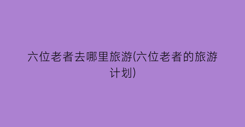六位老者去哪里旅游(六位老者的旅游计划)