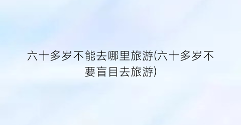 六十多岁不能去哪里旅游(六十多岁不要盲目去旅游)