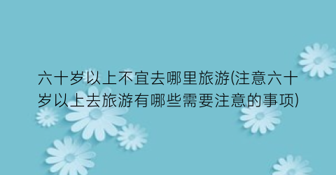 六十岁以上不宜去哪里旅游(注意六十岁以上去旅游有哪些需要注意的事项)
