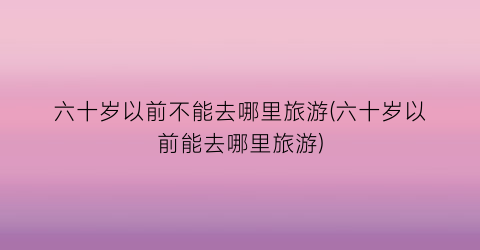 六十岁以前不能去哪里旅游(六十岁以前能去哪里旅游)