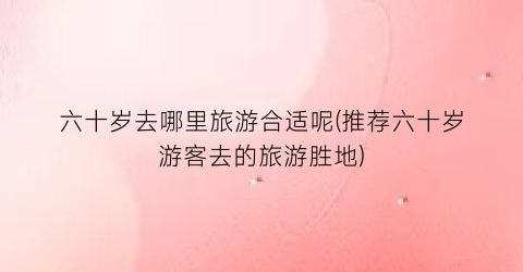 六十岁去哪里旅游合适呢(推荐六十岁游客去的旅游胜地)