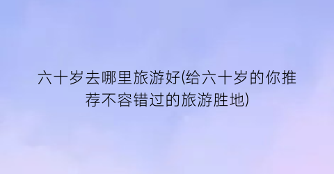 六十岁去哪里旅游好(给六十岁的你推荐不容错过的旅游胜地)