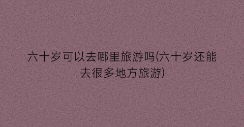六十岁可以去哪里旅游吗(六十岁还能去很多地方旅游)