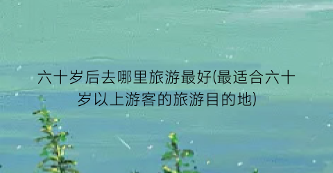 六十岁后去哪里旅游最好(最适合六十岁以上游客的旅游目的地)