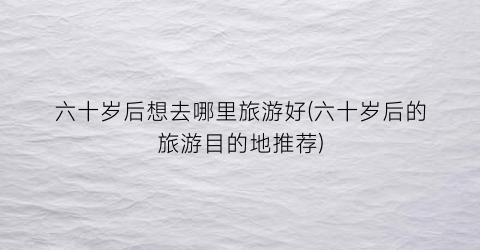 六十岁后想去哪里旅游好(六十岁后的旅游目的地推荐)