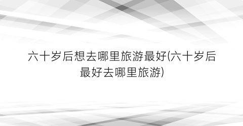 六十岁后想去哪里旅游最好(六十岁后最好去哪里旅游)