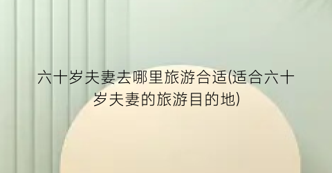 六十岁夫妻去哪里旅游合适(适合六十岁夫妻的旅游目的地)
