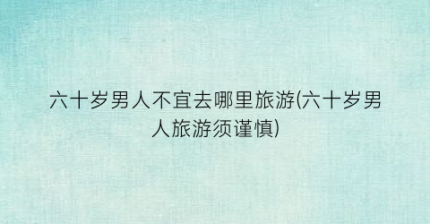 六十岁男人不宜去哪里旅游(六十岁男人旅游须谨慎)