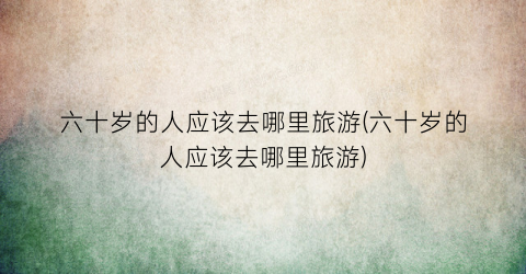 六十岁的人应该去哪里旅游(六十岁的人应该去哪里旅游)