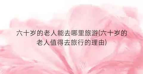 六十岁的老人能去哪里旅游(六十岁的老人值得去旅行的理由)