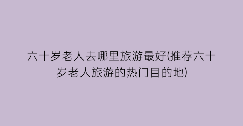 六十岁老人去哪里旅游最好(推荐六十岁老人旅游的热门目的地)