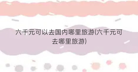 六千元可以去国内哪里旅游(六千元可去哪里旅游)