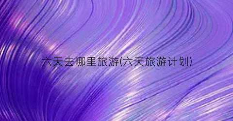 六天去哪里旅游(六天旅游计划)