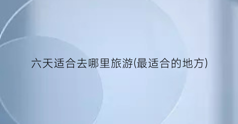 六天适合去哪里旅游(最适合的地方)