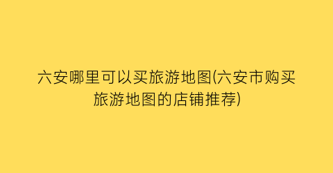 六安哪里可以买旅游地图(六安市购买旅游地图的店铺推荐)