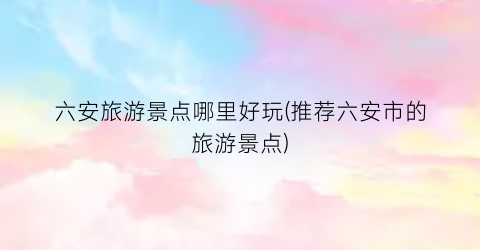 六安旅游景点哪里好玩(推荐六安市的旅游景点)