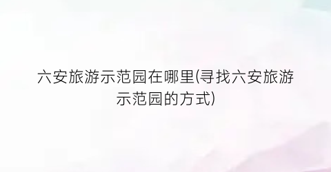 六安旅游示范园在哪里(寻找六安旅游示范园的方式)