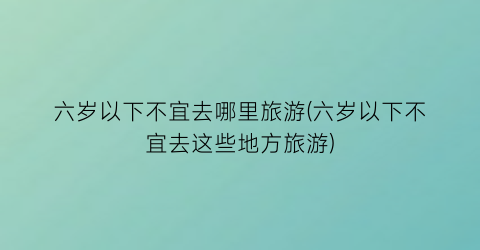 六岁以下不宜去哪里旅游(六岁以下不宜去这些地方旅游)