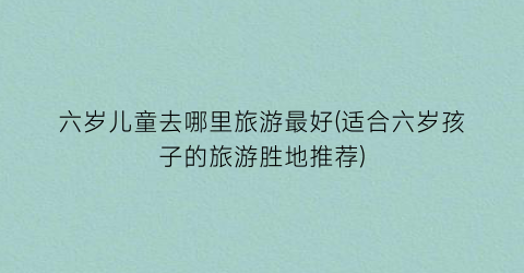 六岁儿童去哪里旅游最好(适合六岁孩子的旅游胜地推荐)