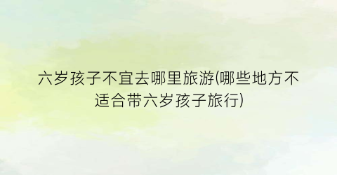 六岁孩子不宜去哪里旅游(哪些地方不适合带六岁孩子旅行)
