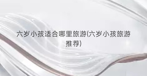 六岁小孩适合哪里旅游(六岁小孩旅游推荐)