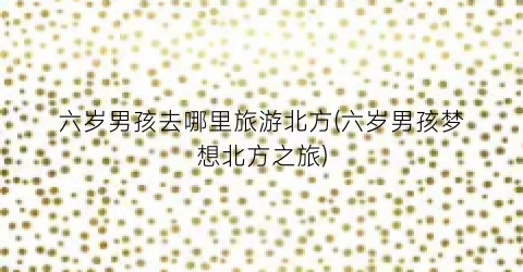 六岁男孩去哪里旅游北方(六岁男孩梦想北方之旅)
