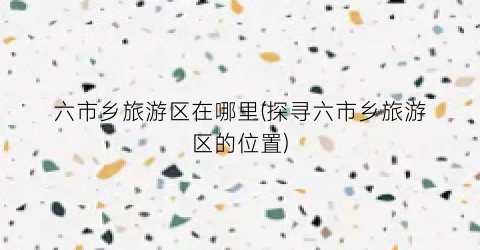 六市乡旅游区在哪里(探寻六市乡旅游区的位置)