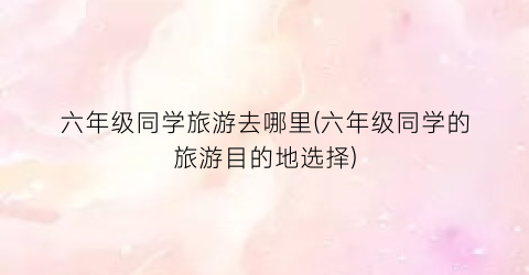 六年级同学旅游去哪里(六年级同学的旅游目的地选择)