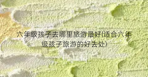 六年级孩子去哪里旅游最好(适合六年级孩子旅游的好去处)