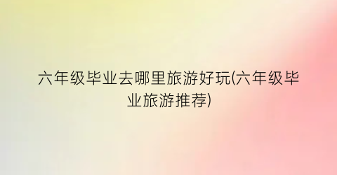 六年级毕业去哪里旅游好玩(六年级毕业旅游推荐)