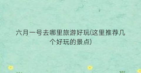 六月一号去哪里旅游好玩(这里推荐几个好玩的景点)