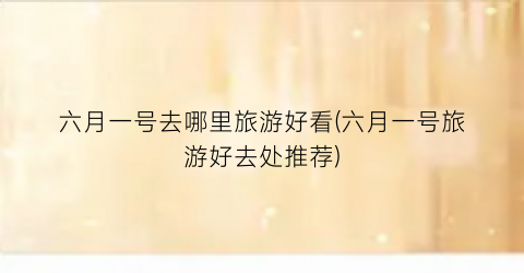 六月一号去哪里旅游好看(六月一号旅游好去处推荐)