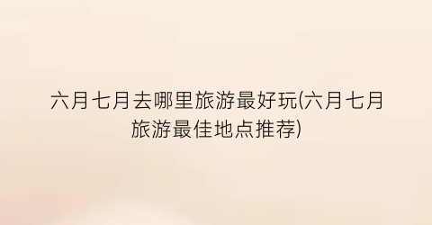 六月七月去哪里旅游最好玩(六月七月旅游最佳地点推荐)