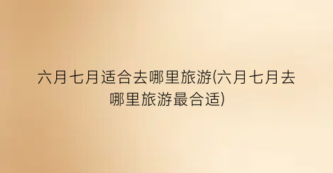六月七月适合去哪里旅游(六月七月去哪里旅游最合适)