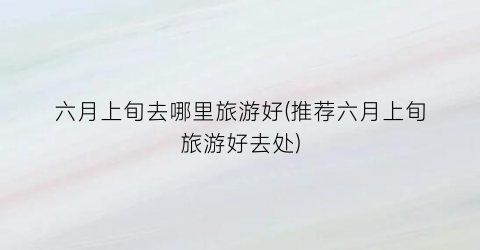 六月上旬去哪里旅游好(推荐六月上旬旅游好去处)