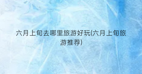 六月上旬去哪里旅游好玩(六月上旬旅游推荐)