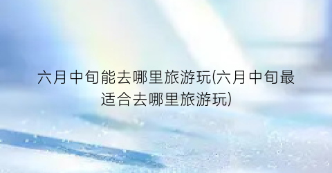 六月中旬能去哪里旅游玩(六月中旬最适合去哪里旅游玩)