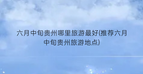 六月中旬贵州哪里旅游最好(推荐六月中旬贵州旅游地点)