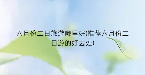 六月份二日旅游哪里好(推荐六月份二日游的好去处)