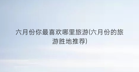 六月份你最喜欢哪里旅游(六月份的旅游胜地推荐)
