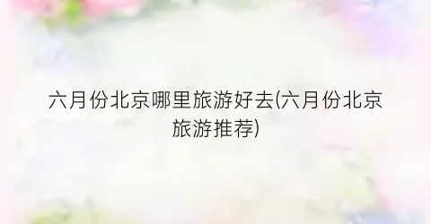 六月份北京哪里旅游好去(六月份北京旅游推荐)