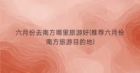 六月份去南方哪里旅游好(推荐六月份南方旅游目的地)