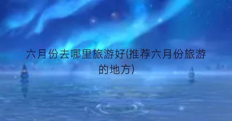 六月份去哪里旅游好(推荐六月份旅游的地方)