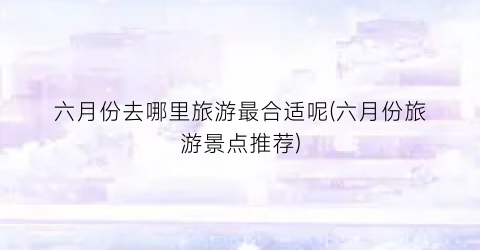 六月份去哪里旅游最合适呢(六月份旅游景点推荐)