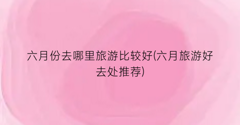 六月份去哪里旅游比较好(六月旅游好去处推荐)
