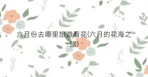 六月份去哪里旅游看花(六月的花海之旅)