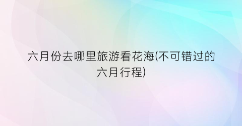 六月份去哪里旅游看花海(不可错过的六月行程)