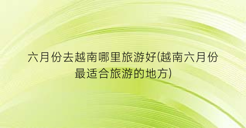 六月份去越南哪里旅游好(越南六月份最适合旅游的地方)