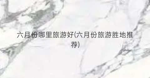 六月份哪里旅游好(六月份旅游胜地推荐)
